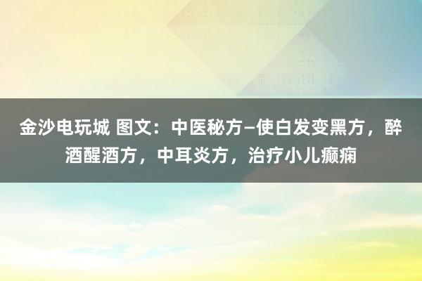 金沙電玩城 圖文：中醫(yī)秘方—使白發(fā)變黑方，醉酒醒酒方，中耳炎方，治療小兒癲癇