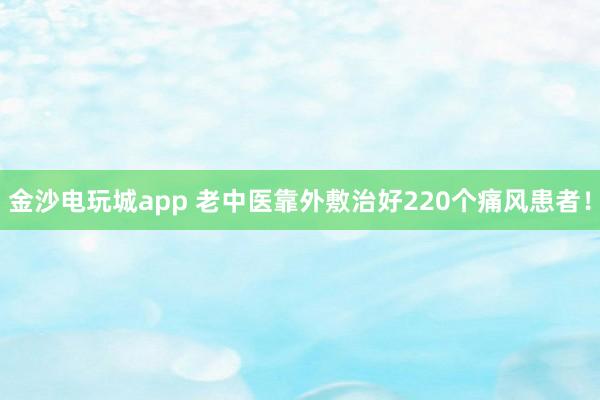 金沙電玩城app 老中醫(yī)靠外敷治好220個(gè)痛風(fēng)患者！