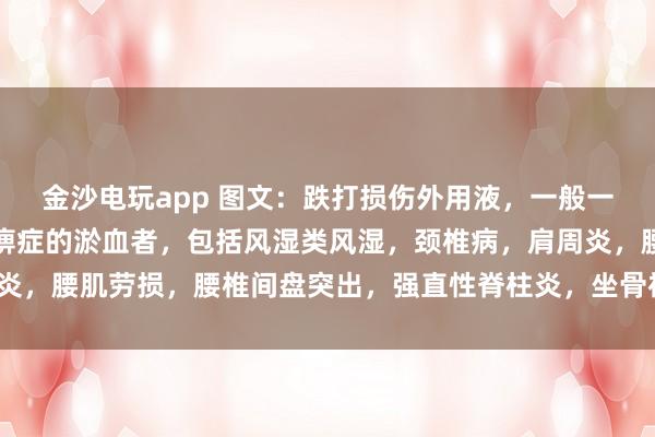 金沙電玩app 圖文：跌打損傷外用液，一般一次止疼（適用于有寒濕痹癥的淤血者，包括風濕類風濕，頸椎病，肩周炎，腰肌勞損，腰椎間盤突出，<a href=