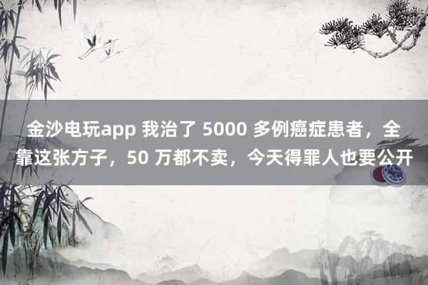 金沙電玩app 我治了 5000 多例癌癥患者,全靠這張方子,50 萬都不賣,今天得罪人也要公開