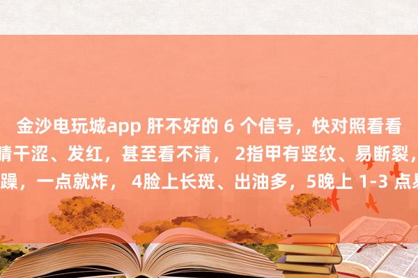 金沙電玩城app 肝不好的 6 個(gè)信號(hào)，快對(duì)照看看！中醫(yī)教你簡(jiǎn)單自查：1眼睛干澀、發(fā)紅，甚至看不清， 2指甲有豎紋、易斷裂，3脾氣暴躁，一點(diǎn)就炸， 4臉上長(zhǎng)斑、出油多，5晚上 1-3 點(diǎn)易醒，睡不著， 6手腳麻木、抽筋