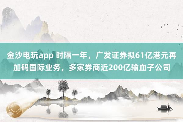 金沙電玩app 時隔一年，廣發(fā)證券擬61億港元再加碼國際業(yè)務(wù)，多家券商近200億輸血子公司
