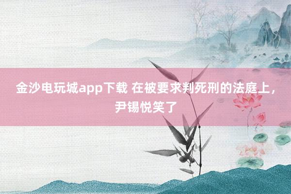 金沙電玩城app下載 在被要求判死刑的法庭上，尹錫悅笑了