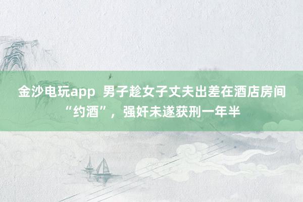 金沙電玩app  男子趁女子丈夫出差在酒店房間“約酒”，強(qiáng)奸未遂獲刑一年半