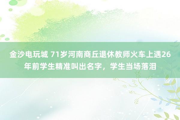 金沙電玩城 71歲河南商丘退休教師火車上遇26年前學生精準叫出名字，學生當場落淚