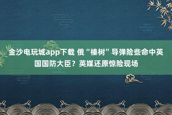 金沙電玩城app下載 俄“榛樹”導(dǎo)彈險些命中英國國防大臣?英媒還原驚險現(xiàn)場