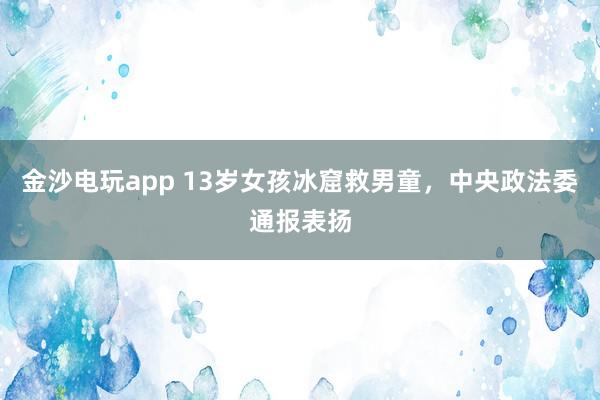 金沙電玩app 13歲女孩冰窟救男童，中央政法委通報(bào)表?yè)P(yáng)