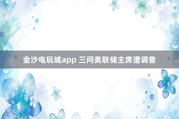 金沙電玩城app 三問美聯儲主席遭調查