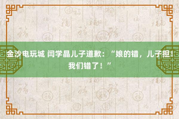 金沙電玩城 閆學晶兒子道歉：“娘的錯，兒子擔！我們錯了！”