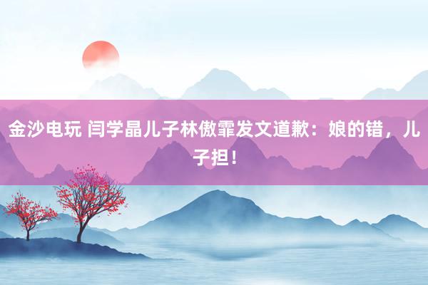 金沙電玩 閆學(xué)晶兒子林傲霏發(fā)文道歉：娘的錯，兒子擔(dān)！