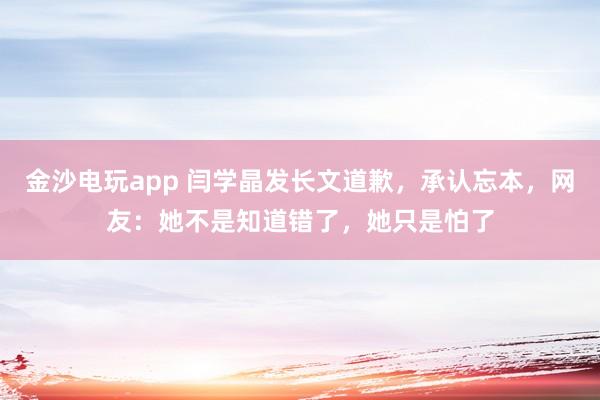金沙電玩app 閆學(xué)晶發(fā)長(zhǎng)文道歉，承認(rèn)忘本，網(wǎng)友：她不是知道錯(cuò)了，她只是怕了