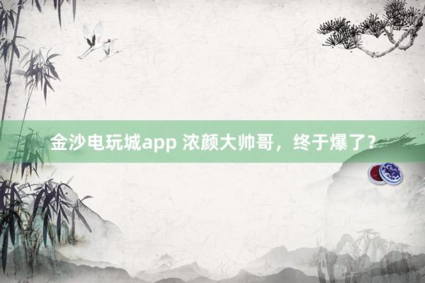 金沙電玩城app 濃顏大帥哥，終于爆了？