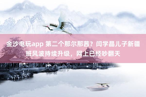金沙電玩app 第二個那爾那茜？閆學晶兒子新疆班風波持續(xù)升級，網上已經吵翻天