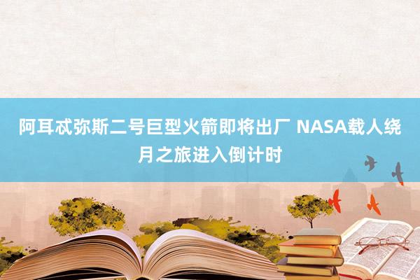 阿耳忒彌斯二號巨型火箭即將出廠 NASA載人繞月之旅進(jìn)入倒計(jì)時