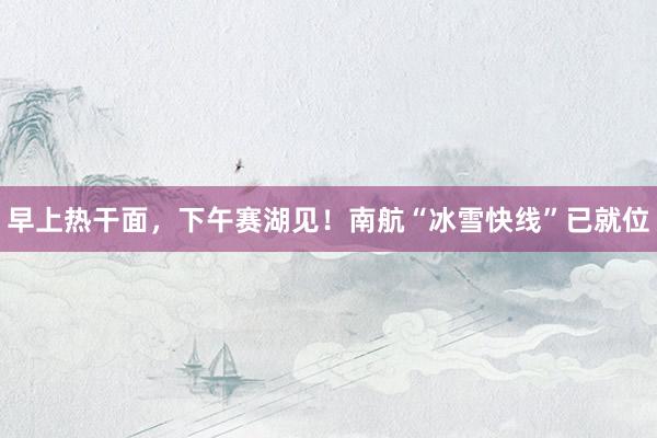 早上熱干面，下午賽湖見！南航“冰雪快線”已就位