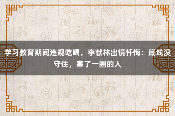 學習教育期間違規吃喝，李獻林出鏡懺悔：底線沒守住，害了一圈的人