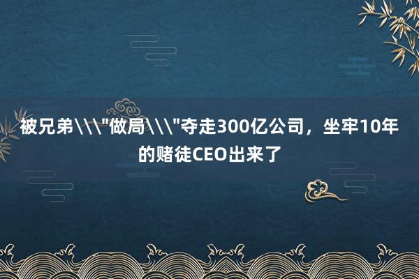 被兄弟\＂做局\＂奪走300億公司，坐牢10年的賭徒CEO出來了