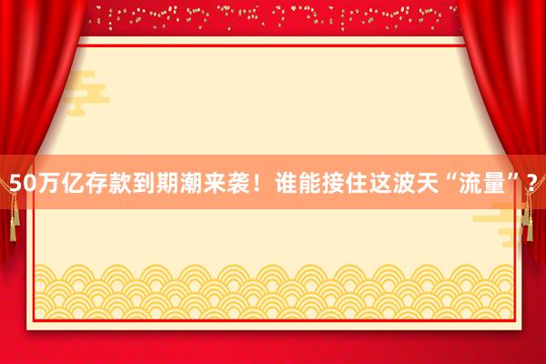 50萬(wàn)億存款到期潮來(lái)襲！誰(shuí)能接住這波天“流量”？