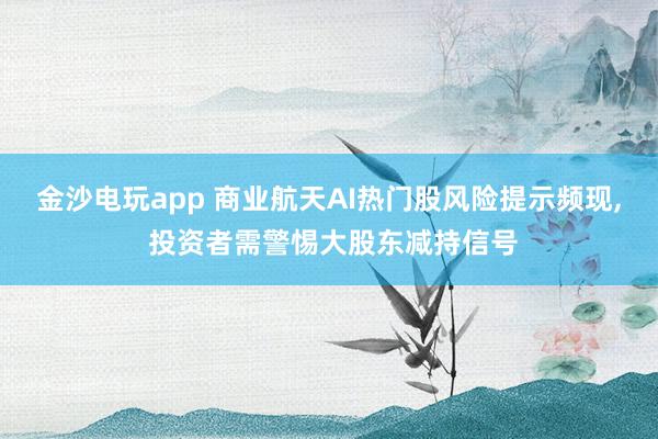 金沙電玩app 商業(yè)航天AI熱門股風(fēng)險(xiǎn)提示頻現(xiàn), 投資者需警惕大股東減持信號(hào)