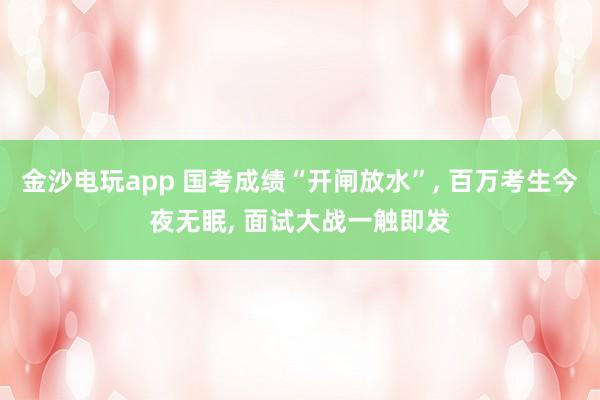 金沙電玩app 國考成績“開閘放水”, 百萬考生今夜無眠, 面試大戰一觸即發