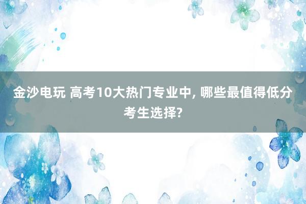 金沙電玩 高考10大熱門專業(yè)中, 哪些最值得低分考生選擇?