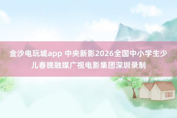 金沙電玩城app 中央新影2026全國中小學(xué)生少兒春晚融媒廣視電影集團(tuán)深圳錄制