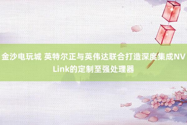 金沙電玩城 英特爾正與英偉達(dá)聯(lián)合打造深度集成NVLink的定制至強處理器