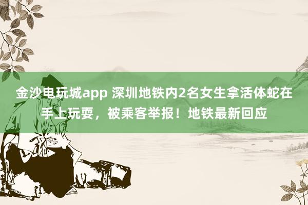 金沙電玩城app 深圳地鐵內(nèi)2名女生拿活體蛇在手上玩耍,被乘客舉報(bào)!地鐵最新回應(yīng)