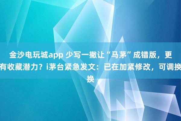 金沙電玩城app 少寫一撇讓“馬茅”成錯(cuò)版,更有收藏潛力?i茅臺(tái)緊急發(fā)文:已在加緊修改,可調(diào)換