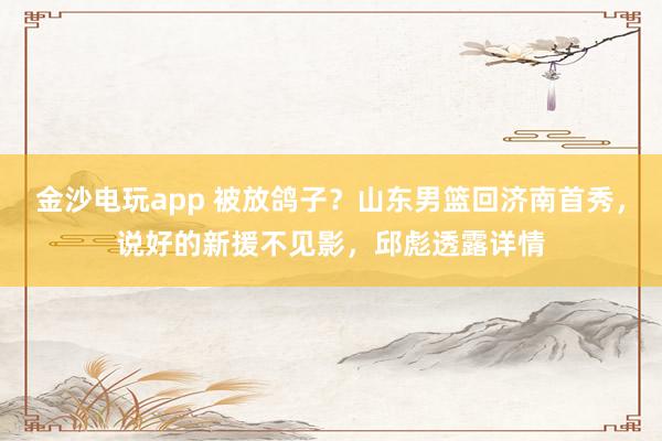 金沙電玩app 被放鴿子？山東男籃回濟(jì)南首秀，說(shuō)好的新援不見(jiàn)影，邱彪透露詳情