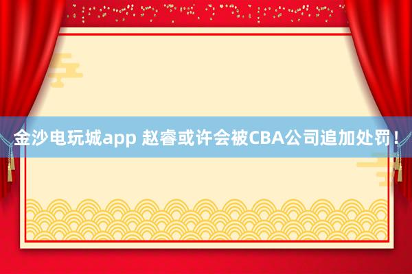 金沙電玩城app 趙?；蛟S會(huì)被CBA公司追加處罰！