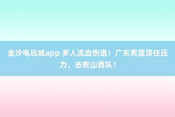 金沙電玩城app 多人流血傷退！廣東男籃頂住壓力，擊敗山西隊(duì)！