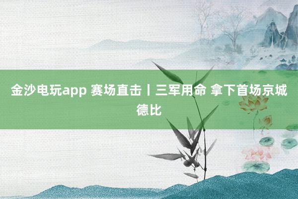 金沙電玩app 賽場直擊丨三軍用命 拿下首場京城德比
