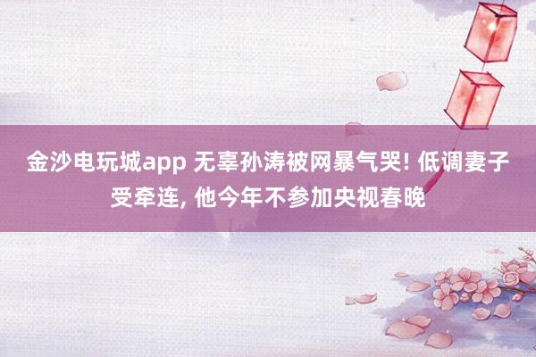 金沙電玩城app 無辜孫濤被網暴氣哭! 低調妻子受牽連， 他今年不參加央視春晚