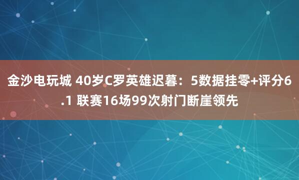 金沙電玩城 40歲C羅英雄遲暮：5數據掛零+評分6.1 聯賽16場99次射門斷崖領先