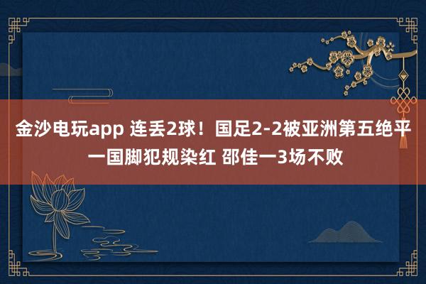 金沙電玩app 連丟2球！國足2-2被亞洲第五絕平 一國腳犯規染紅 邵佳一3場不敗