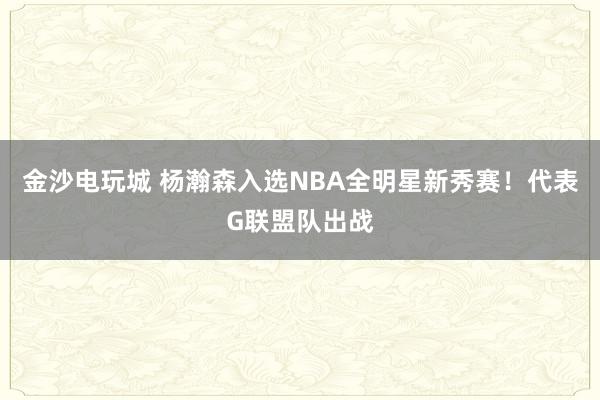 金沙電玩城 楊瀚森入選NBA全明星新秀賽！代表G聯(lián)盟隊(duì)出戰(zhàn)