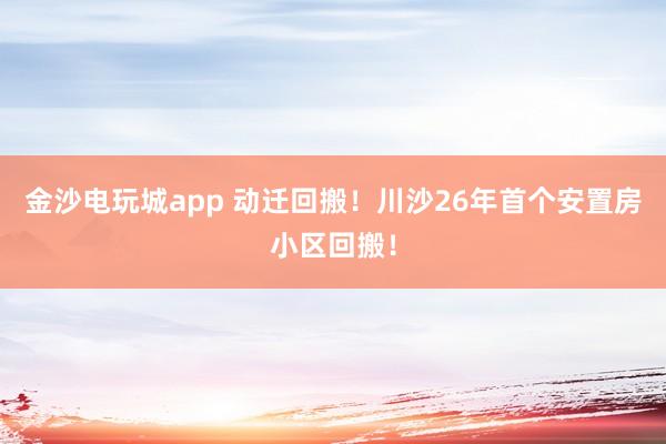 金沙電玩城app 動(dòng)遷回搬！川沙26年首個(gè)安置房小區(qū)回搬！