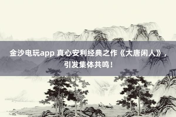 金沙電玩app 真心安利經(jīng)典之作《大唐閑人》，引發(fā)集體共鳴！