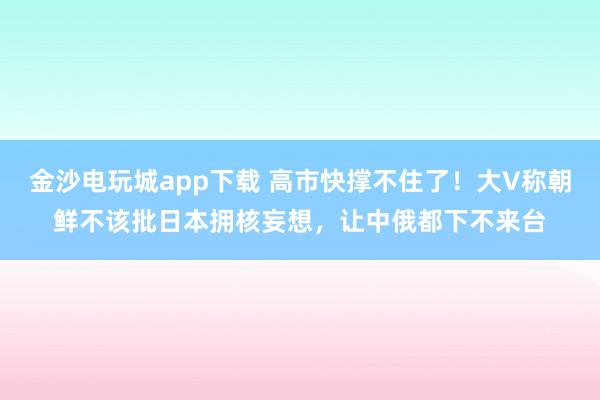 金沙電玩城app下載 高市快撐不住了！大V稱朝鮮不該批日本擁核妄想，讓中俄都下不來臺
