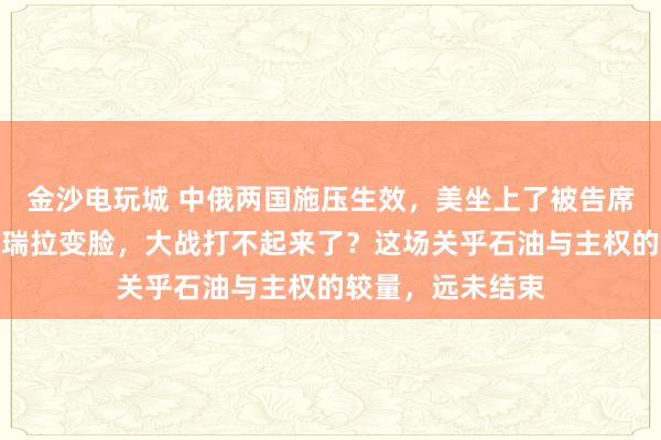 金沙電玩城 中俄兩國(guó)施壓生效，美坐上了被告席，特朗普對(duì)委內(nèi)瑞拉變臉，大戰(zhàn)打不起來了？這場(chǎng)關(guān)乎石油與主權(quán)的較量，遠(yuǎn)未結(jié)束
