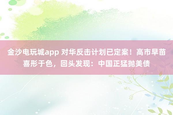 金沙電玩城app 對華反擊計劃已定案！高市早苗喜形于色，回頭發(fā)現(xiàn)：中國正猛拋美債