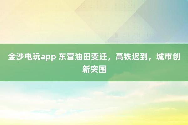 金沙電玩app 東營油田變遷，高鐵遲到，城市創(chuàng)新突圍
