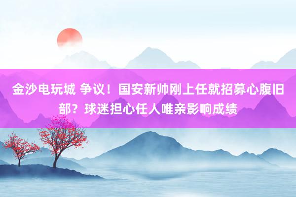 金沙電玩城 爭議！國安新帥剛上任就招募心腹舊部？球迷擔心任人唯親影響成績