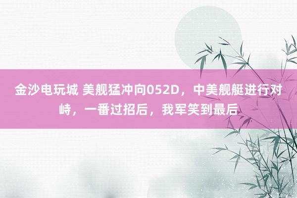 金沙電玩城 美艦猛沖向052D,中美艦艇進(jìn)行對(duì)峙,一番過招后,我軍笑到最后