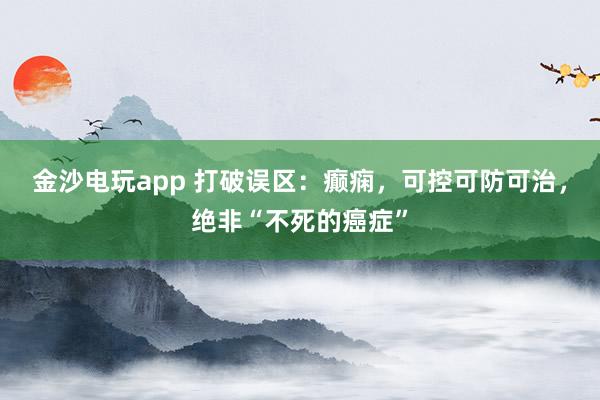 金沙電玩app 打破誤區：癲癇，可控可防可治，絕非“不死的癌癥”