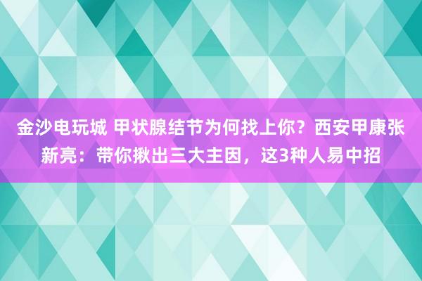 金沙電玩城 甲狀腺結(jié)節(jié)為何找上你？西安甲康張新亮：帶你揪出三大主因，這3種人易中招