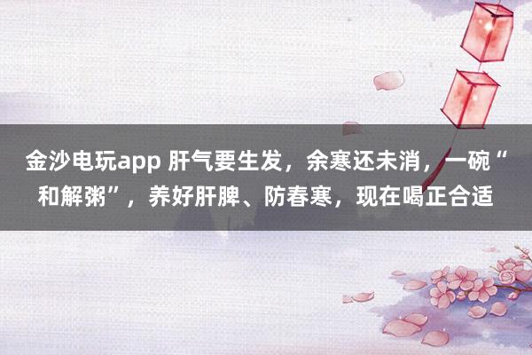 金沙電玩app 肝氣要生發(fā)，余寒還未消，一碗“和解粥”，養(yǎng)好肝脾、防春寒，現(xiàn)在喝正合適