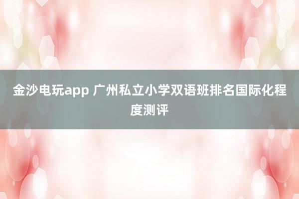 金沙電玩app 廣州私立小學雙語班排名國際化程度測評