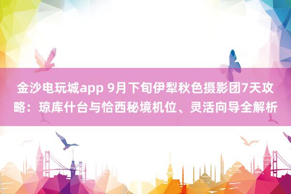 金沙電玩城app 9月下旬伊犁秋色攝影團7天攻略：瓊庫什臺與恰西秘境機位、靈活向?qū)馕? class=